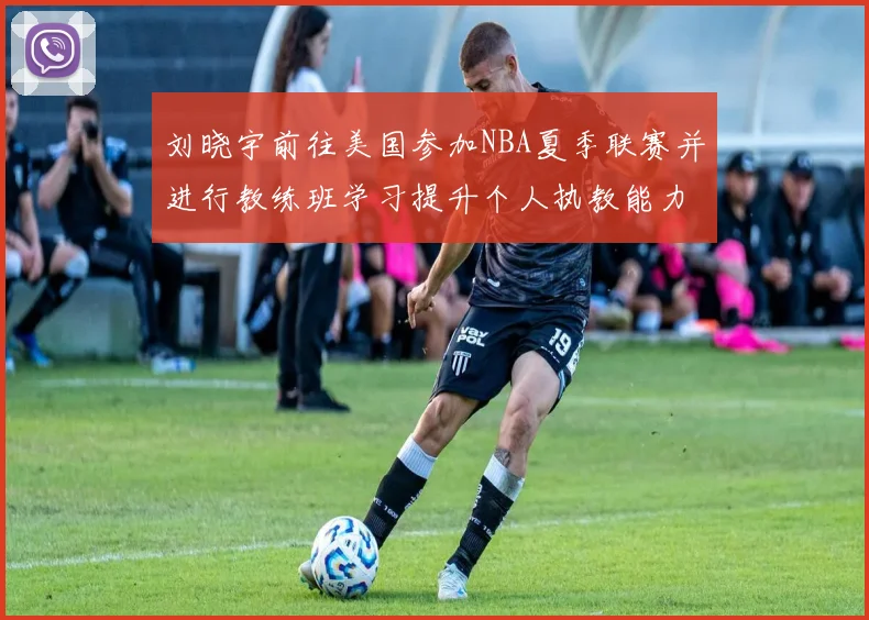 刘晓宇前往美国参加NBA夏季联赛并进行教练班学习提升个人执教能力