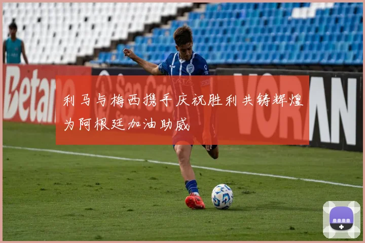 利马与梅西携手庆祝胜利共铸辉煌为阿根廷加油助威