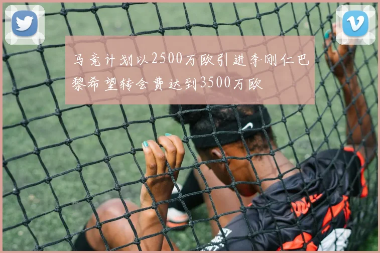 马竞计划以2500万欧引进李刚仁巴黎希望转会费达到3500万欧