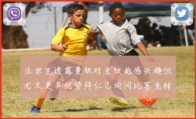 法尔克透露曼联对金玟哉感兴趣但尤文更具优势拜仁已询问比塞克转会情况