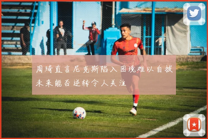 周琦直言尼克斯陷入困境难以自拔未来能否逆转令人关注