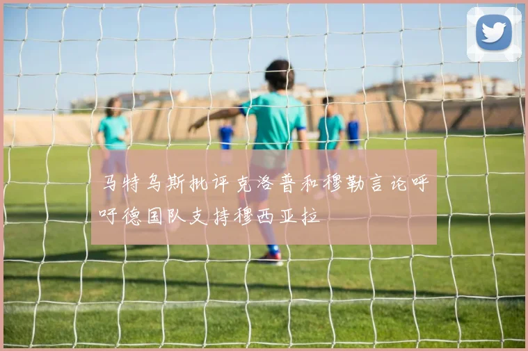 马特乌斯批评克洛普和穆勒言论呼吁德国队支持穆西亚拉