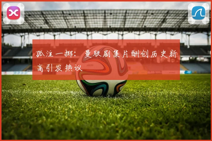 孤注一掷：曼联剧集片酬创历史新高引发热议