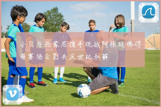 小贝与西蒙尼携手观战阿根廷佛得角赛场合影共庆世纪和解