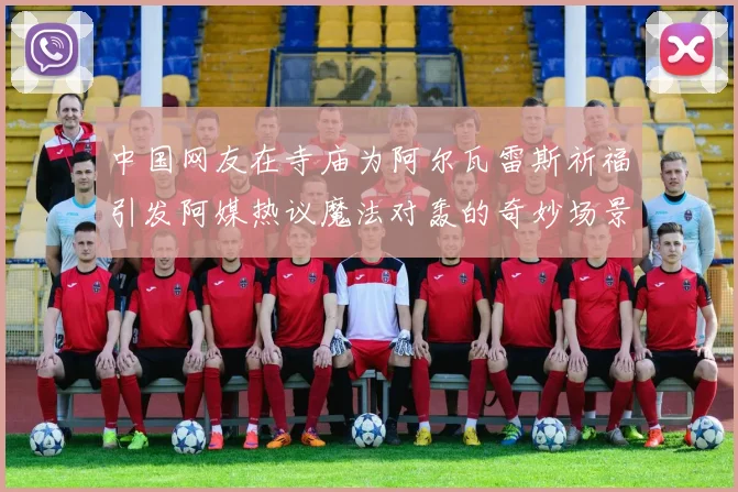 中国网友在寺庙为阿尔瓦雷斯祈福引发阿媒热议魔法对轰的奇妙场景