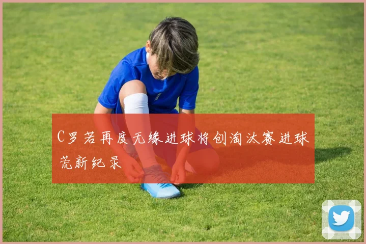 C罗若再度无缘进球将创淘汰赛进球荒新纪录