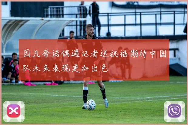 因凡蒂诺偶遇记者送祝福期待中国队未来表现更加出色