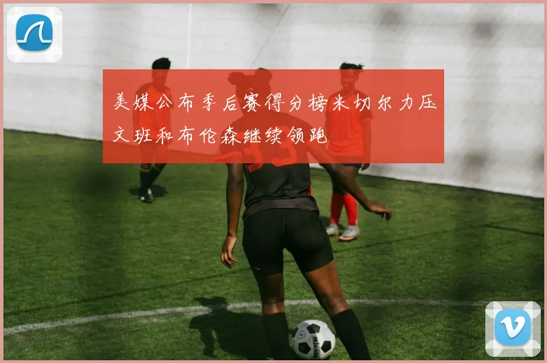 美媒公布季后赛得分榜米切尔力压文班和布伦森继续领跑