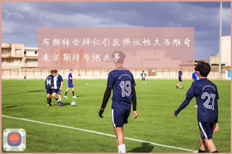 布朗转会拜仁引发热议帕夫洛维奇表示期待与他共事
