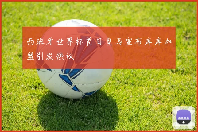 西班牙世界杯首日皇马宣布库库加盟引发热议
