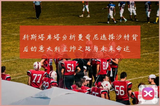 科斯塔库塔分析曼奇尼选择沙特背后的意大利主帅之路与未来命运