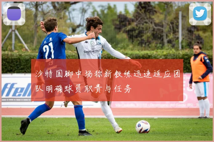 沙特国脚中场称新教练迅速适应团队明确球员职责与任务
