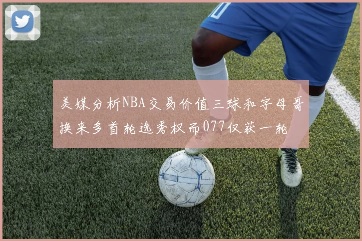 美媒分析NBA交易价值三球和字母哥换来多首轮选秀权而077仅获一轮