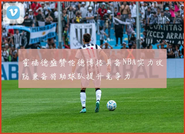 霍福德盛赞伦德博格具备NBA实力攻防兼备将助球队提升竞争力