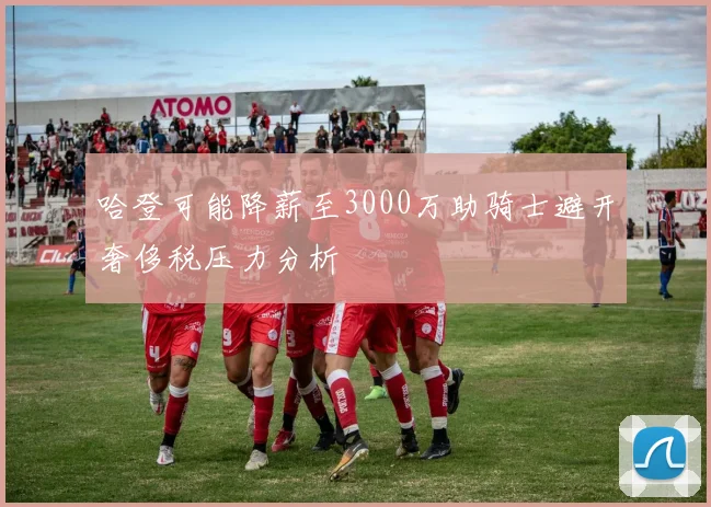 哈登可能降薪至3000万助骑士避开奢侈税压力分析
